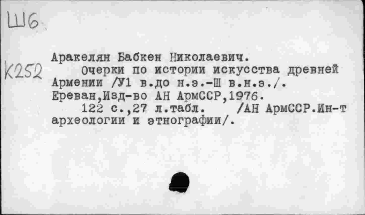 ﻿Аракелян Бабкен Николаевич.
Очерки по истории искусства древней Армении /У1 В.ДО Н.Э.-Ш В.Н.Э./. Ереван,Изд-во АН АрмССР,197б.
122 С.,27 л.табл. /АН АрмССР.Ин-археологии и этнографии/.